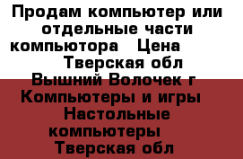 Продам компьютер или отдельные части компьютора › Цена ­ 20 000 - Тверская обл., Вышний Волочек г. Компьютеры и игры » Настольные компьютеры   . Тверская обл.